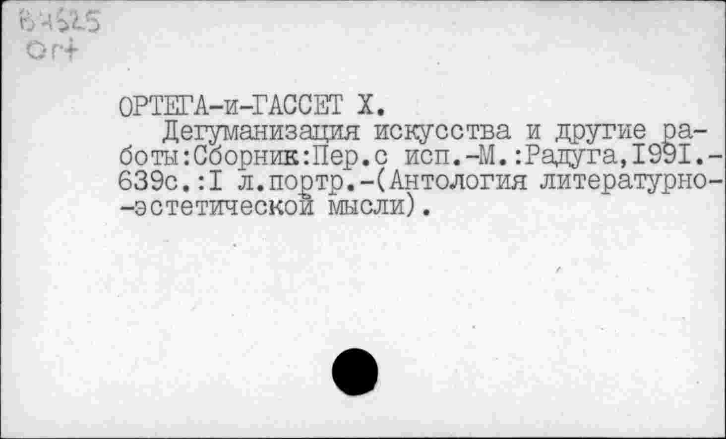 ﻿ОРТЕГА-и-ГАССЕТ X.
Дегуманизация искусства и другие работы: Сборник Шер. с исп.-М.:Радуга,1991. 639с.:1 л.портр.-(Антология литературно -эстетической мысли).